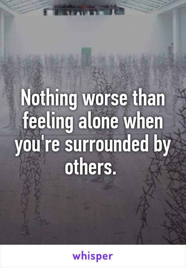 Nothing worse than feeling alone when you're surrounded by others. 