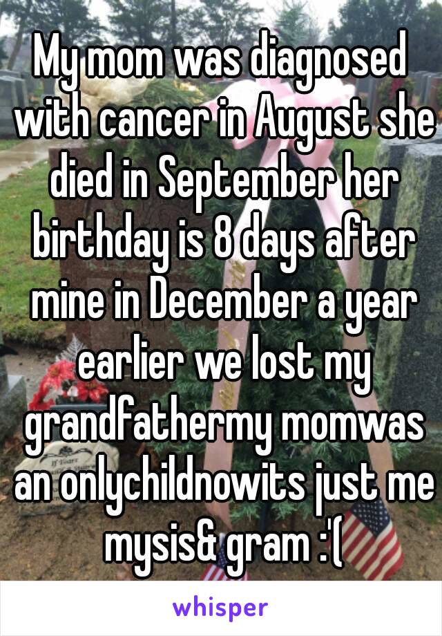 My mom was diagnosed with cancer in August she died in September her birthday is 8 days after mine in December a year earlier we lost my grandfathermy momwas an onlychildnowits just me mysis& gram :'(