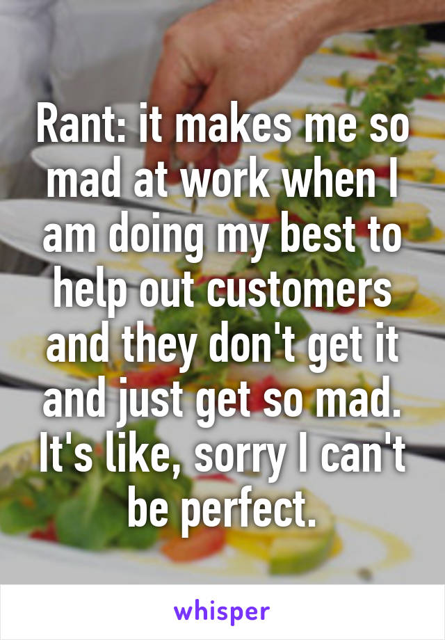 Rant: it makes me so mad at work when I am doing my best to help out customers and they don't get it and just get so mad. It's like, sorry I can't be perfect.