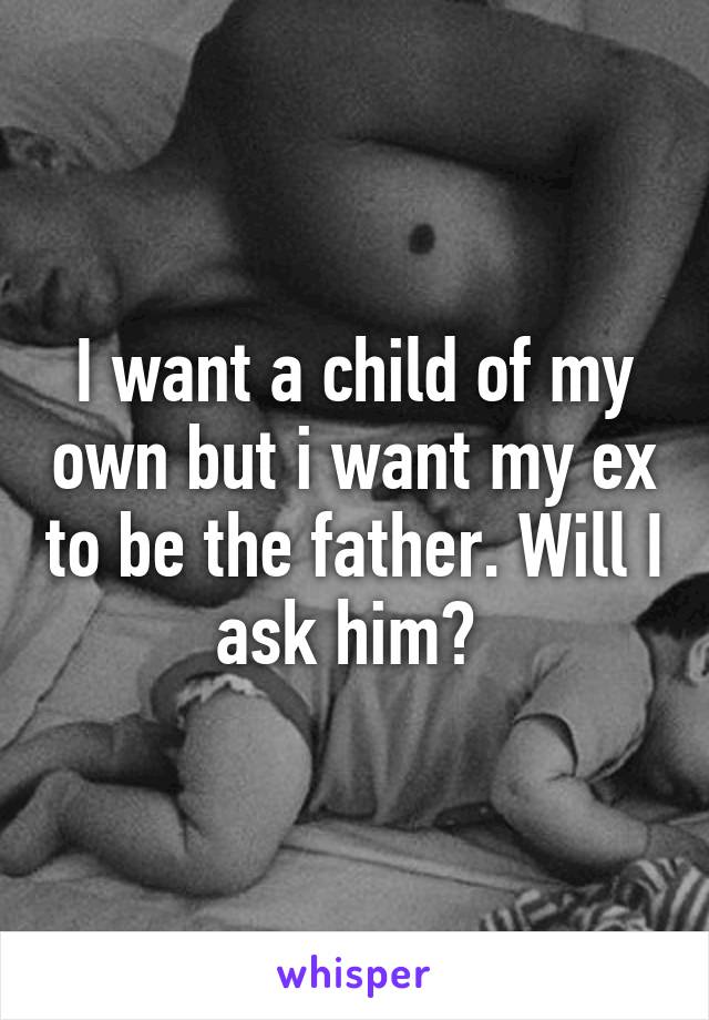 I want a child of my own but i want my ex to be the father. Will I ask him? 