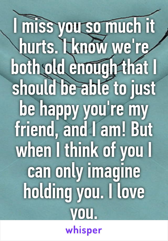 I miss you so much it hurts. I know we're both old enough that I should be able to just be happy you're my friend, and I am! But when I think of you I can only imagine holding you. I love you.