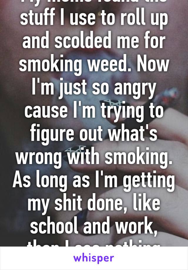 My moms found the stuff I use to roll up and scolded me for smoking weed. Now I'm just so angry cause I'm trying to figure out what's wrong with smoking. As long as I'm getting my shit done, like school and work, then I see nothing wrong. 