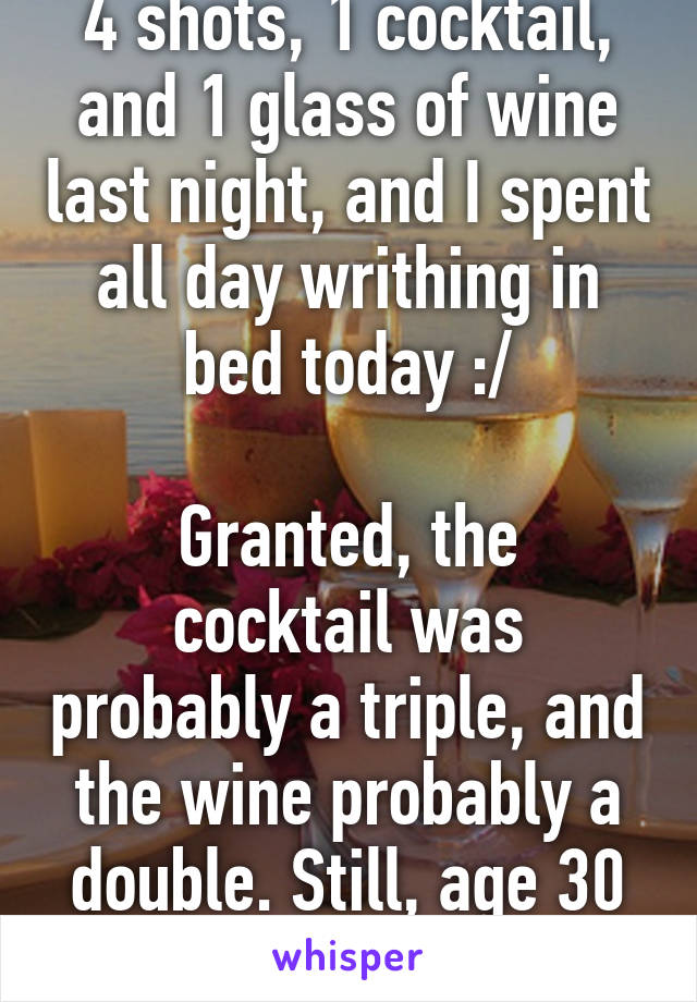 4 shots, 1 cocktail, and 1 glass of wine last night, and I spent all day writhing in bed today :/

Granted, the cocktail was probably a triple, and the wine probably a double. Still, age 30 ain't 22.