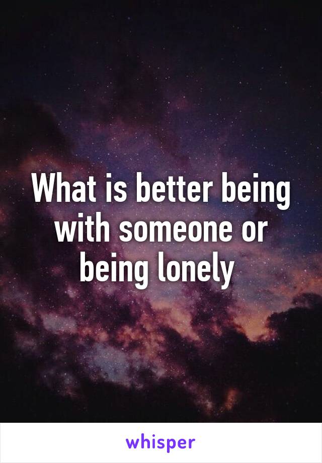 What is better being with someone or being lonely 