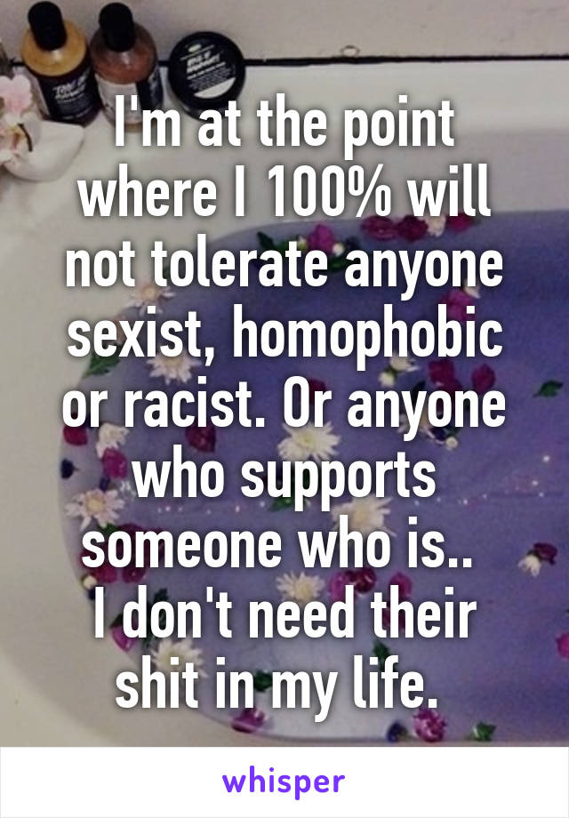 I'm at the point where I 100% will not tolerate anyone sexist, homophobic or racist. Or anyone who supports someone who is.. 
I don't need their shit in my life. 