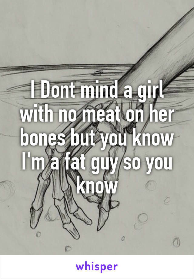 I Dont mind a girl with no meat on her bones but you know I'm a fat guy so you know