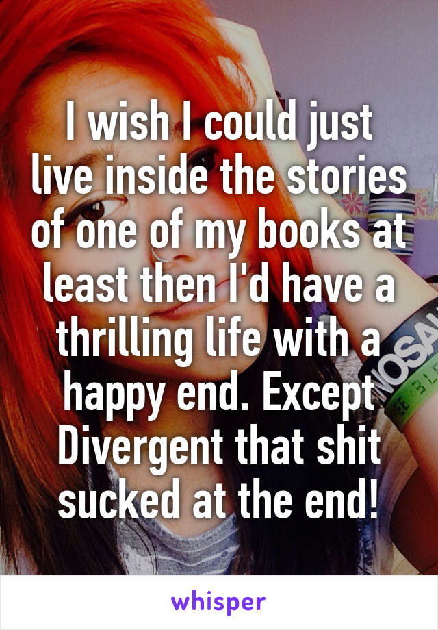 I wish I could just live inside the stories of one of my books at least then I'd have a thrilling life with a happy end. Except Divergent that shit sucked at the end!