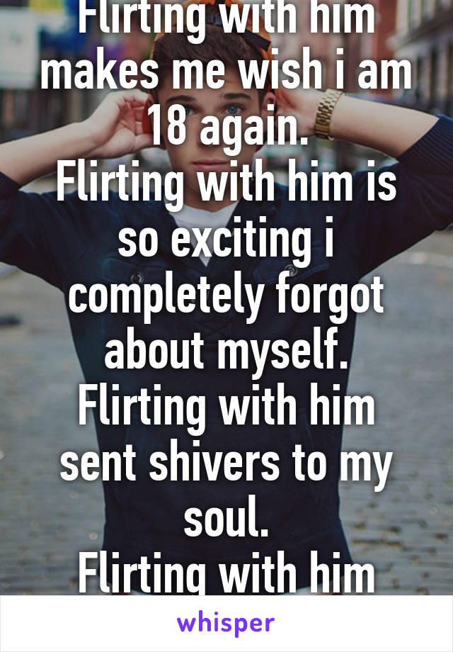 Flirting with him makes me wish i am 18 again.
Flirting with him is so exciting i completely forgot about myself.
Flirting with him sent shivers to my soul.
Flirting with him might be worth it.