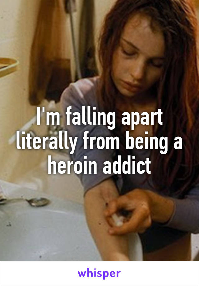 I'm falling apart literally from being a heroin addict