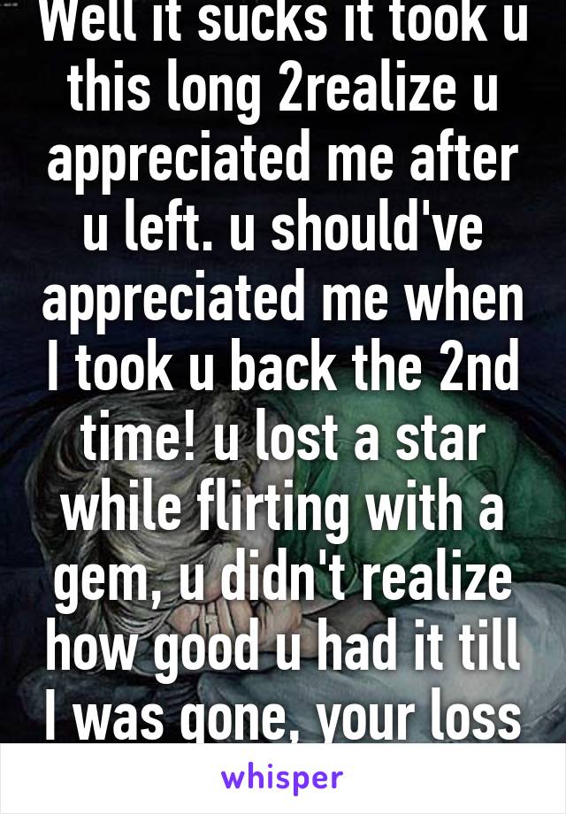 Well it sucks it took u this long 2realize u appreciated me after u left. u should've appreciated me when I took u back the 2nd time! u lost a star while flirting with a gem, u didn't realize how good u had it till I was gone, your loss not mine!