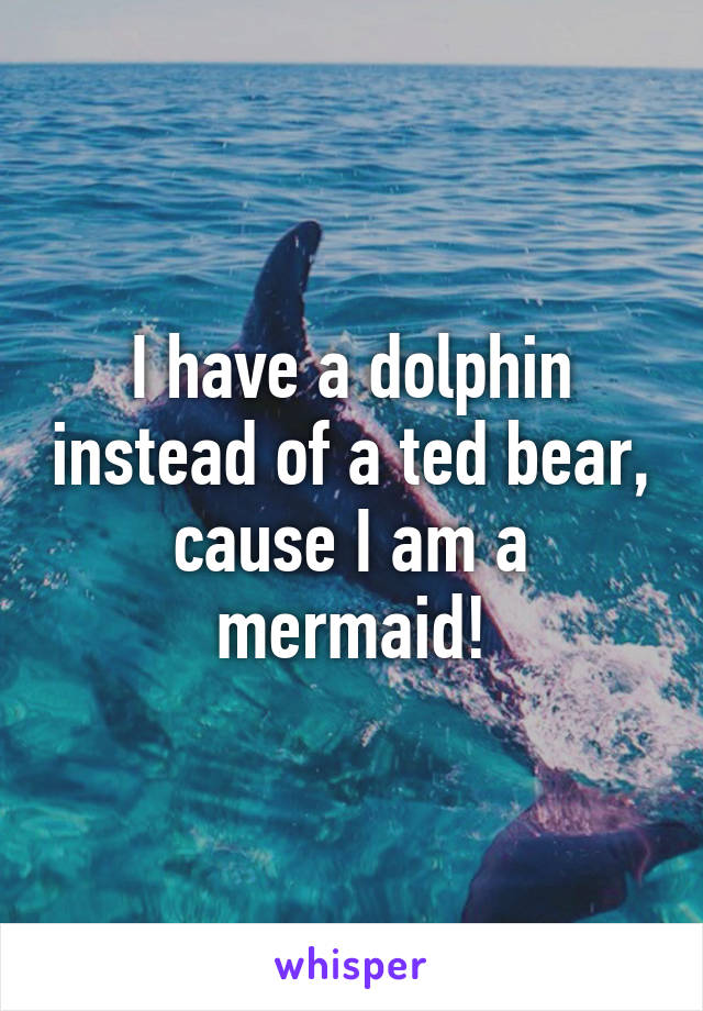 I have a dolphin instead of a ted bear, cause I am a mermaid!