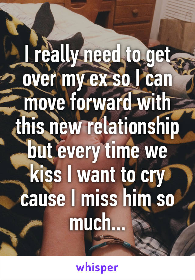 I really need to get over my ex so I can move forward with this new relationship but every time we kiss I want to cry cause I miss him so much...