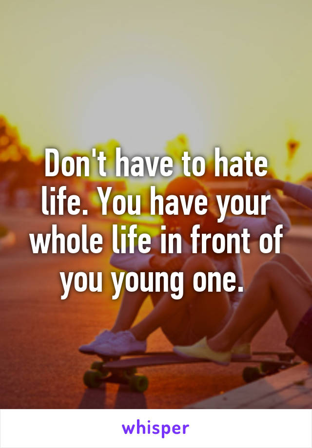 Don't have to hate life. You have your whole life in front of you young one. 