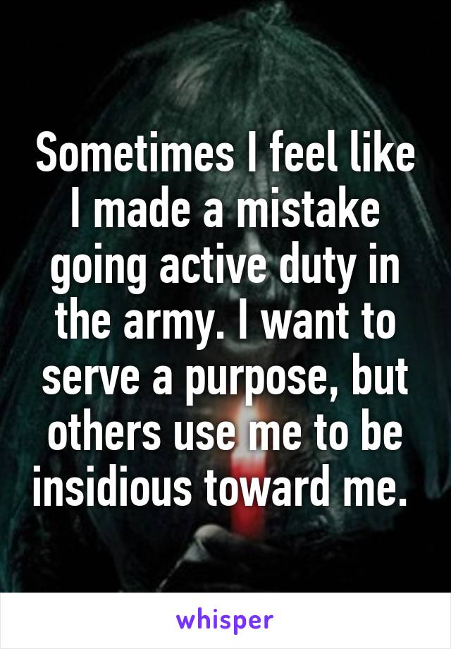 Sometimes I feel like I made a mistake going active duty in the army. I want to serve a purpose, but others use me to be insidious toward me. 