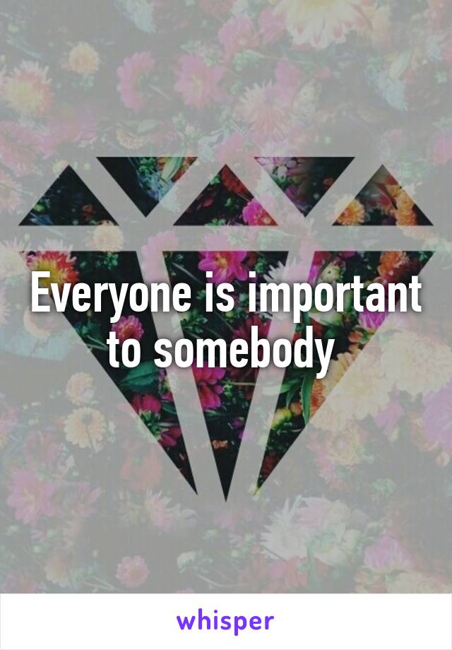 Everyone is important to somebody 
