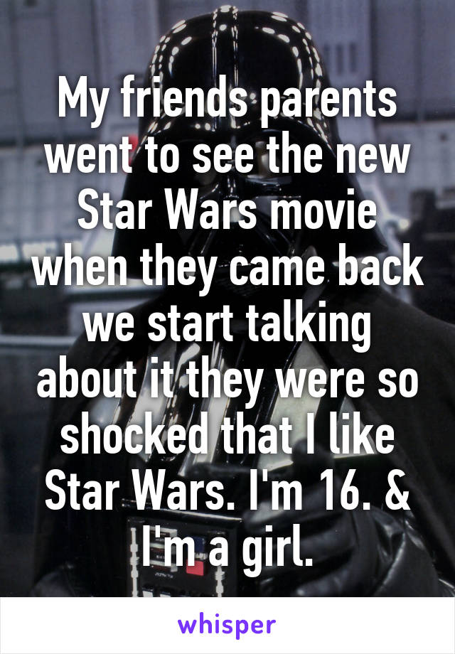 My friends parents went to see the new Star Wars movie when they came back we start talking about it they were so shocked that I like Star Wars. I'm 16. & I'm a girl.