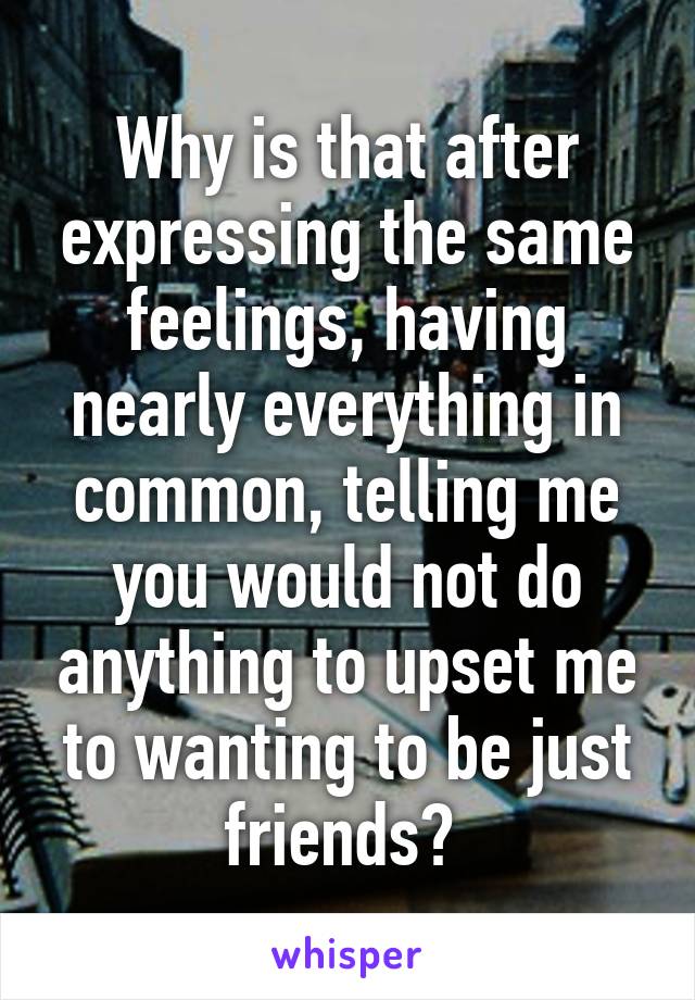 Why is that after expressing the same feelings, having nearly everything in common, telling me you would not do anything to upset me to wanting to be just friends? 