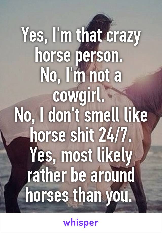 Yes, I'm that crazy horse person. 
No, I'm not a cowgirl. 
No, I don't smell like horse shit 24/7.
Yes, most likely rather be around horses than you. 