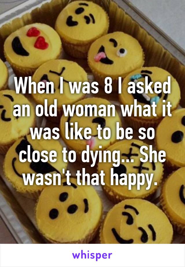 When I was 8 I asked an old woman what it was like to be so close to dying... She wasn't that happy. 