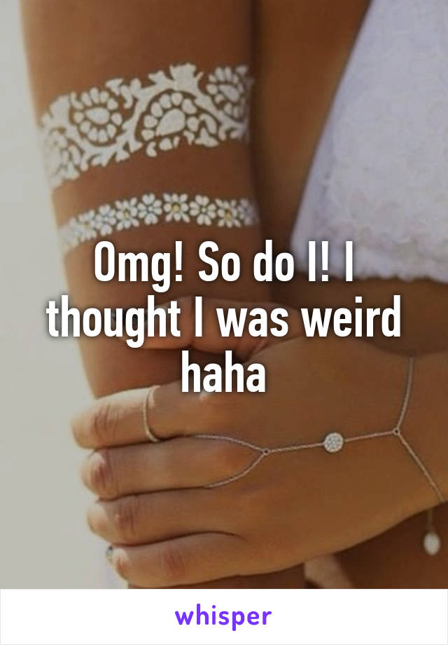 Omg! So do I! I thought I was weird haha