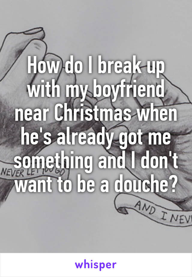 How do I break up with my boyfriend near Christmas when he's already got me something and I don't want to be a douche? 