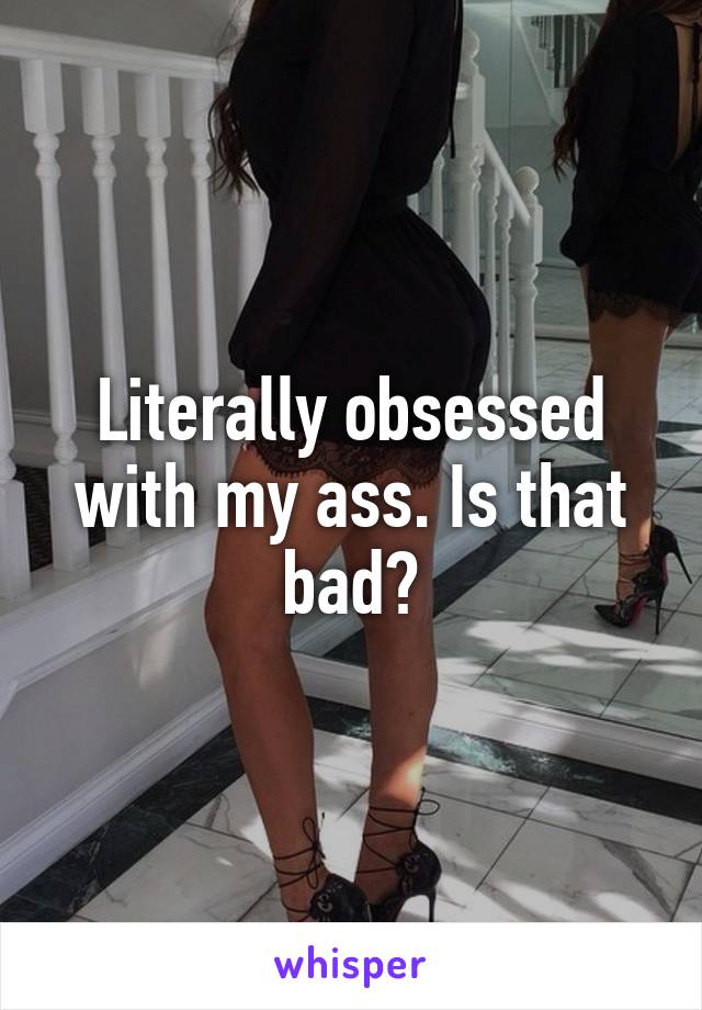 Literally obsessed with my ass. Is that bad?