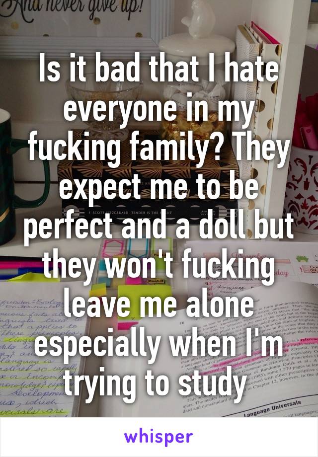 Is it bad that I hate everyone in my fucking family? They expect me to be perfect and a doll but they won't fucking leave me alone especially when I'm trying to study 