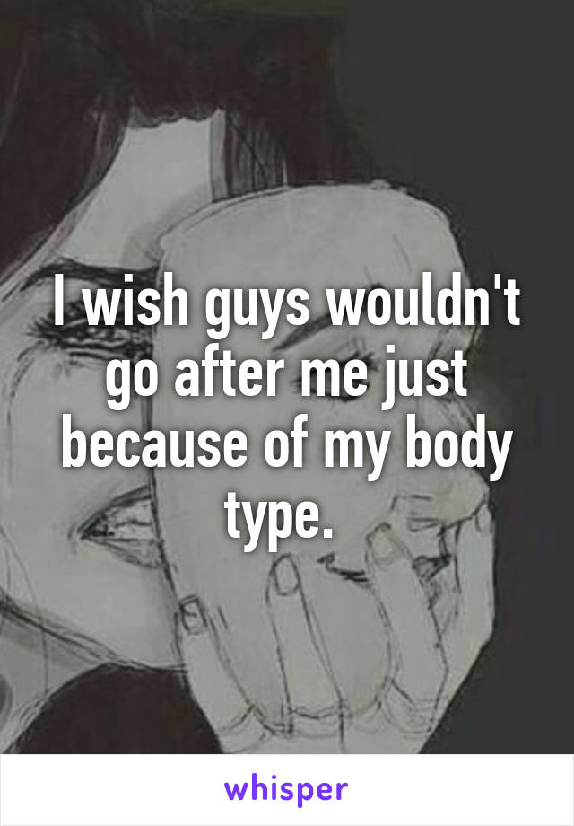 I wish guys wouldn't go after me just because of my body type. 