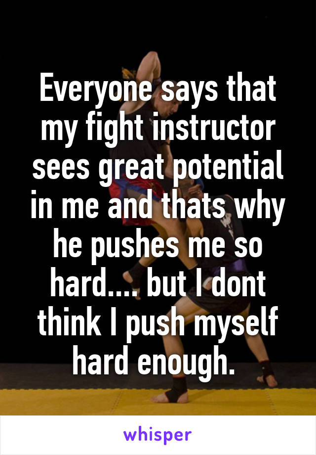 Everyone says that my fight instructor sees great potential in me and thats why he pushes me so hard.... but I dont think I push myself hard enough. 