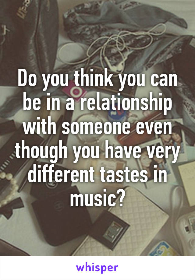 Do you think you can be in a relationship with someone even though you have very different tastes in music?