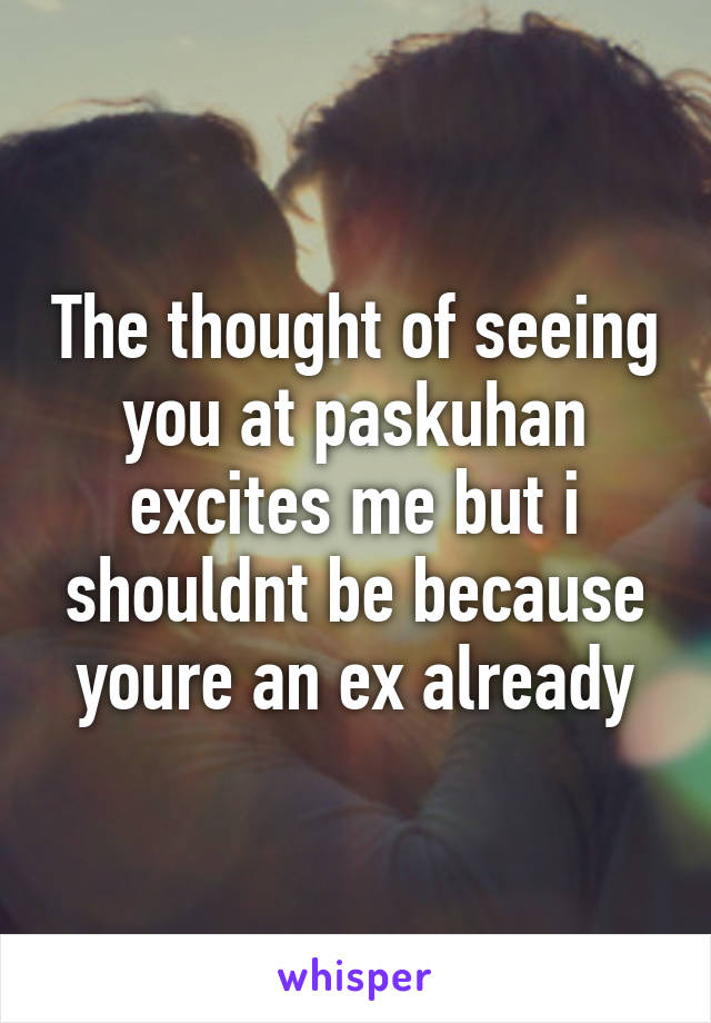 The thought of seeing you at paskuhan excites me but i shouldnt be because youre an ex already