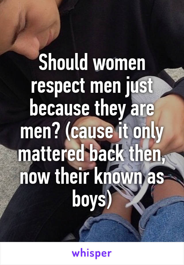 Should women respect men just because they are men? (cause it only mattered back then, now their known as boys)