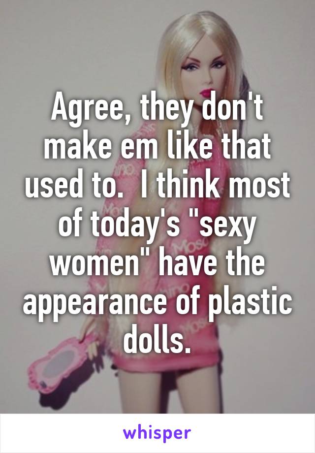 Agree, they don't make em like that used to.  I think most of today's "sexy women" have the appearance of plastic dolls.