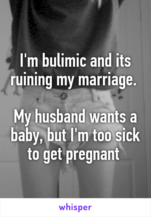 I'm bulimic and its ruining my marriage. 

My husband wants a baby, but I'm too sick to get pregnant 