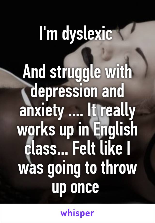 I'm dyslexic 

And struggle with depression and anxiety .... It really works up in English class... Felt like I was going to throw up once 