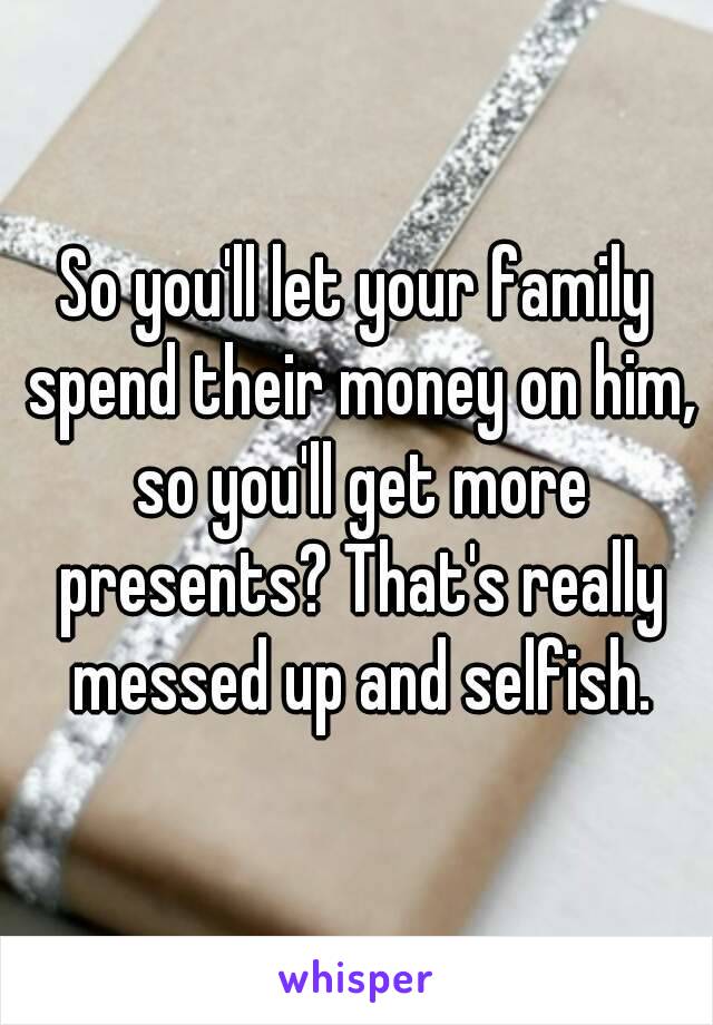 So you'll let your family spend their money on him, so you'll get more presents? That's really messed up and selfish.
