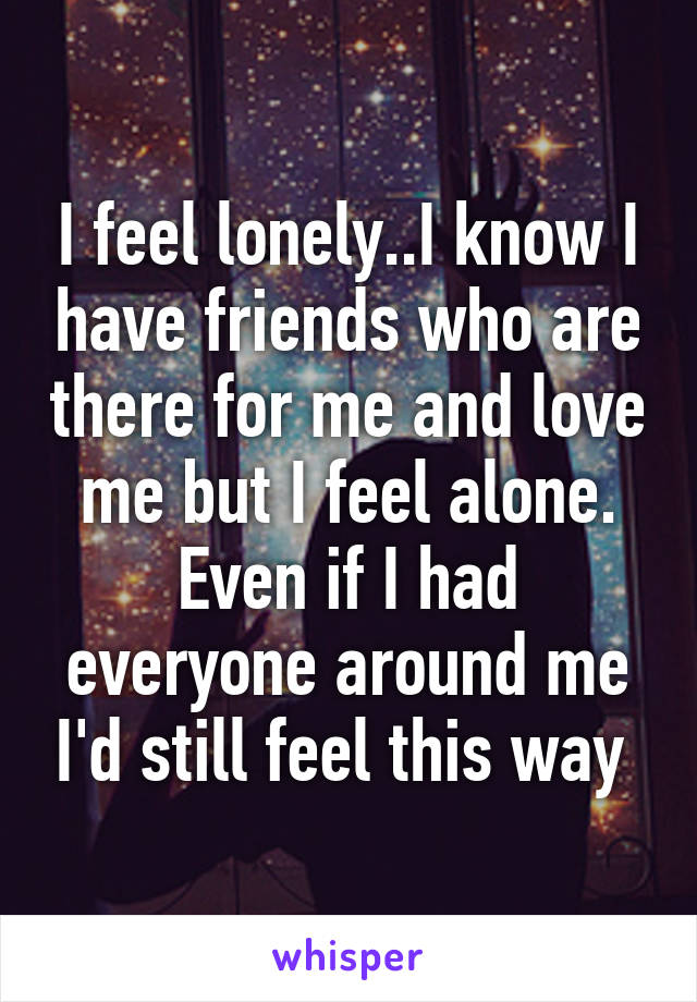 I feel lonely..I know I have friends who are there for me and love me but I feel alone. Even if I had everyone around me I'd still feel this way 