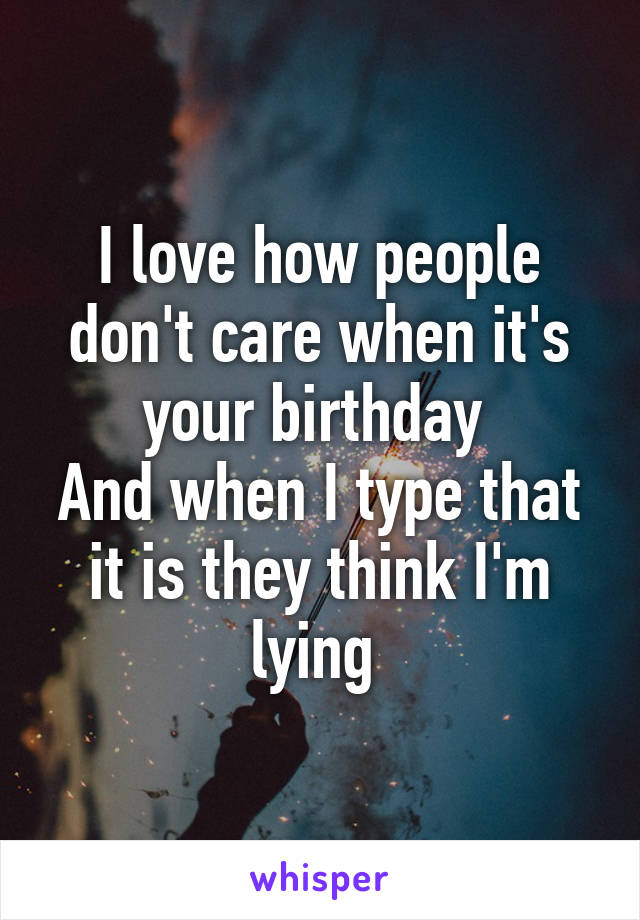 I love how people don't care when it's your birthday 
And when I type that it is they think I'm lying 