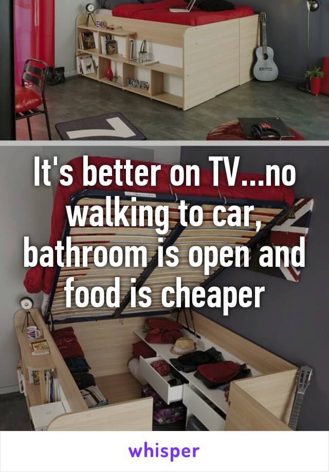 It's better on TV...no walking to car, bathroom is open and food is cheaper