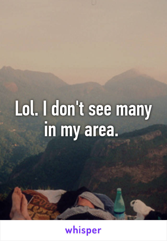 Lol. I don't see many in my area. 