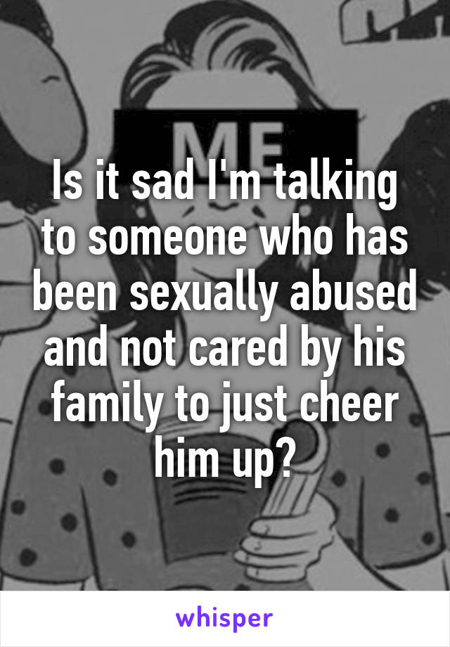 Is it sad I'm talking to someone who has been sexually abused and not cared by his family to just cheer him up?