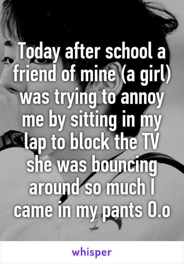 Today after school a friend of mine (a girl) was trying to annoy me by sitting in my lap to block the TV she was bouncing around so much I came in my pants O.o