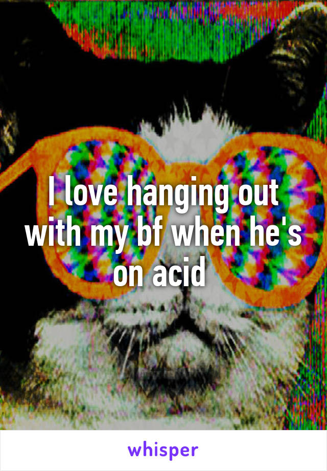 I love hanging out with my bf when he's on acid 