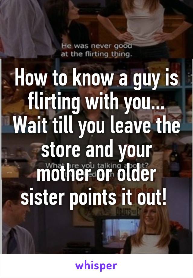 How to know a guy is flirting with you... Wait till you leave the store and your mother or older sister points it out! 