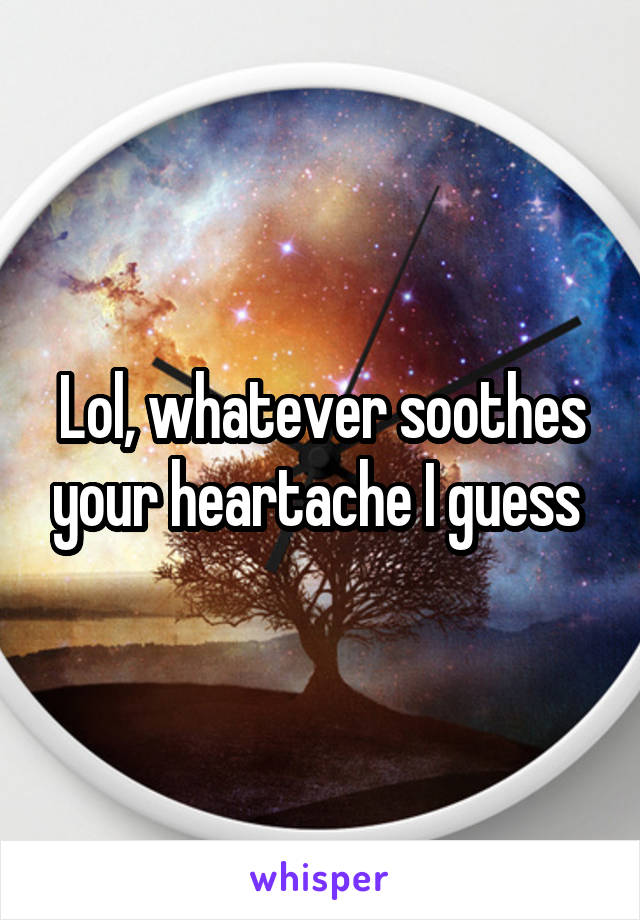 Lol, whatever soothes your heartache I guess 