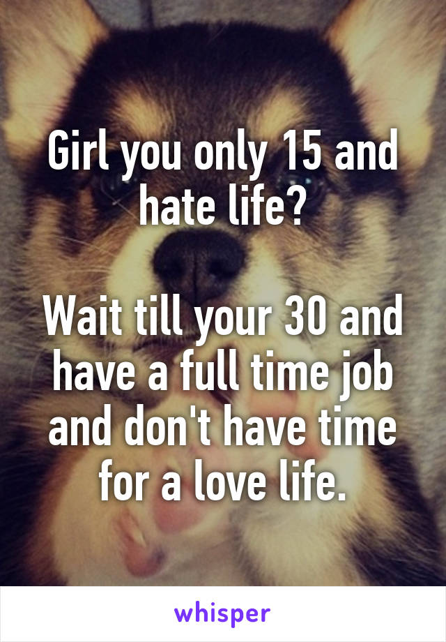 Girl you only 15 and hate life?

Wait till your 30 and have a full time job and don't have time for a love life.