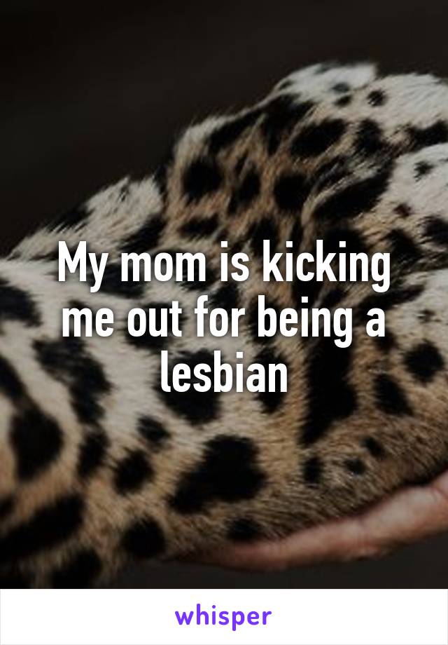 My mom is kicking me out for being a lesbian