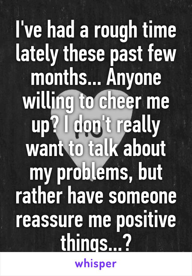 I've had a rough time lately these past few months... Anyone willing to cheer me up? I don't really want to talk about my problems, but rather have someone reassure me positive things...?