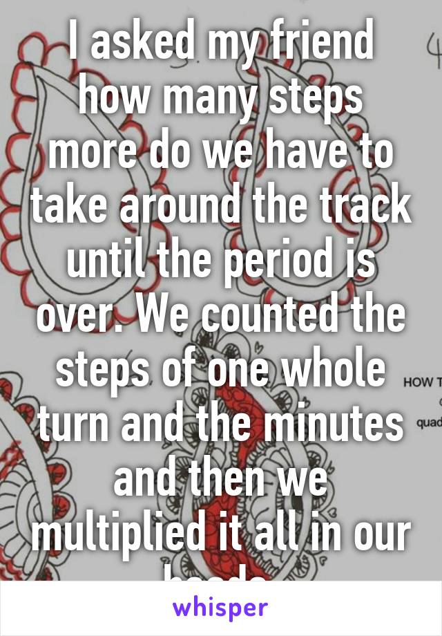 I asked my friend how many steps more do we have to take around the track until the period is over. We counted the steps of one whole turn and the minutes and then we multiplied it all in our heads.