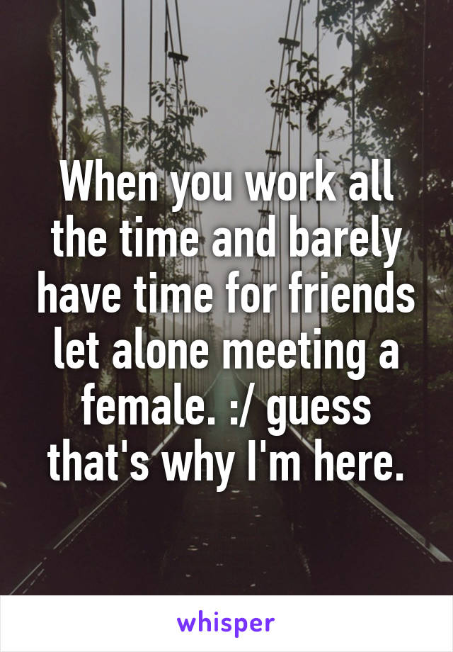 When you work all the time and barely have time for friends let alone meeting a female. :/ guess that's why I'm here.